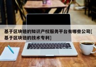 基于区块链的知识产权服务平台有哪些公司[基于区块链的技术专利]