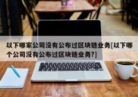 以下哪家公司没有公布过区块链业务[以下哪个公司没有公布过区块链业务?]